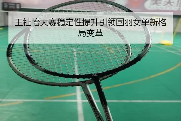 王祉怡大赛稳定性提升引领国羽女单新格局变革